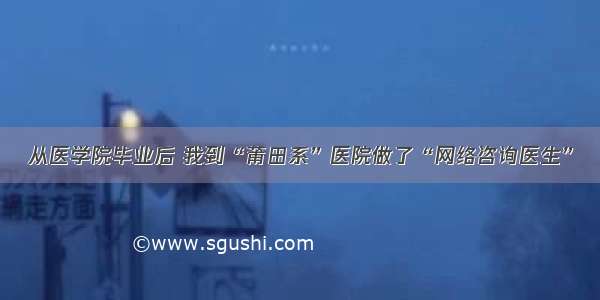 从医学院毕业后 我到“莆田系”医院做了“网络咨询医生”