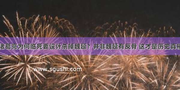 诸葛亮为何临死要设计杀掉魏延？并非魏延有反骨 这才是历史真相