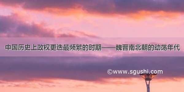 中国历史上政权更迭最频繁的时期——魏晋南北朝的动荡年代