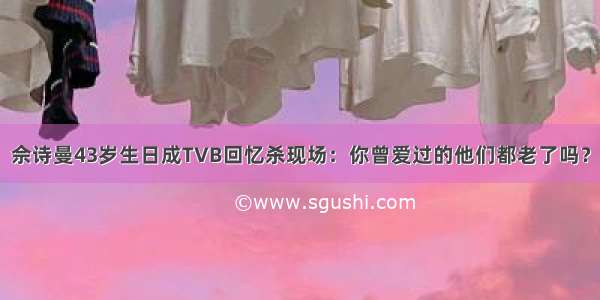 佘诗曼43岁生日成TVB回忆杀现场：你曾爱过的他们都老了吗？