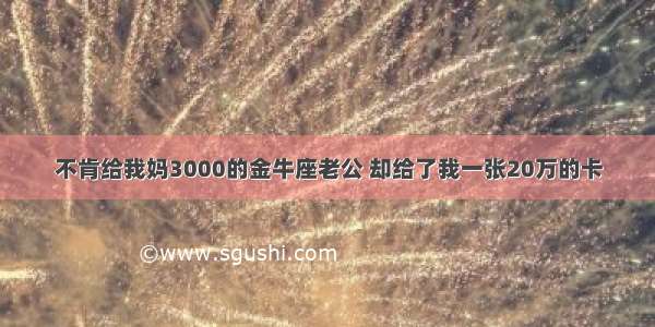 不肯给我妈3000的金牛座老公 却给了我一张20万的卡