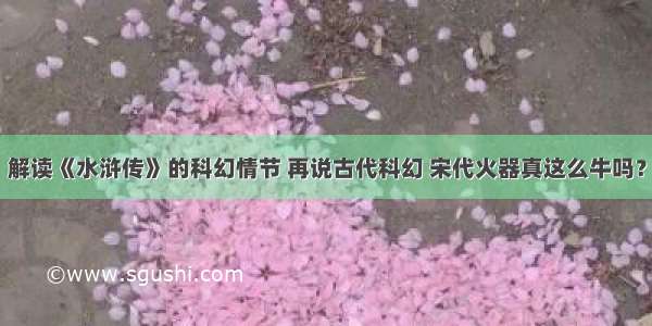 解读《水浒传》的科幻情节 再说古代科幻 宋代火器真这么牛吗？