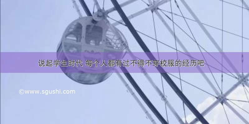 说起学生时代 每个人都有过不得不穿校服的经历吧