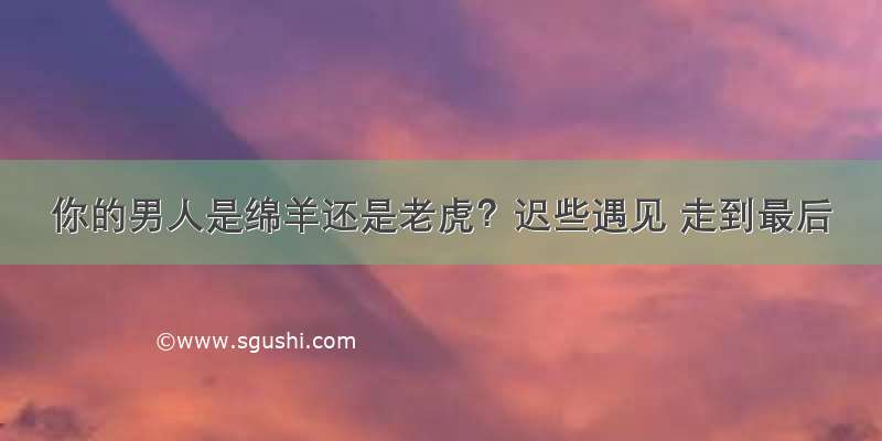 你的男人是绵羊还是老虎？迟些遇见 走到最后