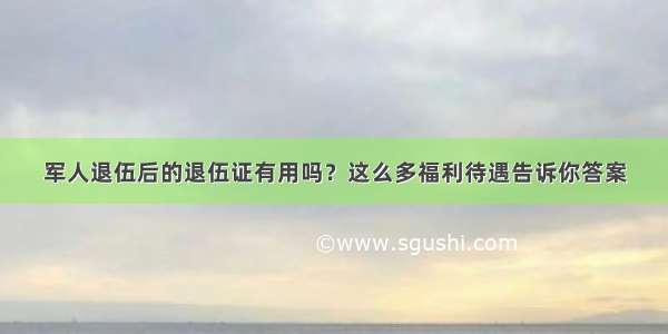 军人退伍后的退伍证有用吗？这么多福利待遇告诉你答案