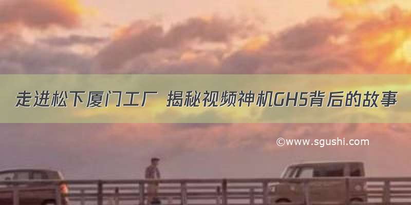 走进松下厦门工厂 揭秘视频神机GH5背后的故事