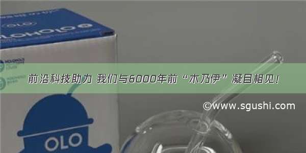 前沿科技助力 我们与6000年前“木乃伊”凝目相见！