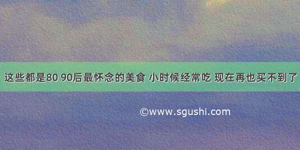 这些都是80 90后最怀念的美食 小时候经常吃 现在再也买不到了