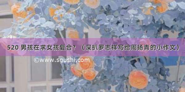 520 男孩在求女孩复合？（深扒罗志祥写给周扬青的小作文）