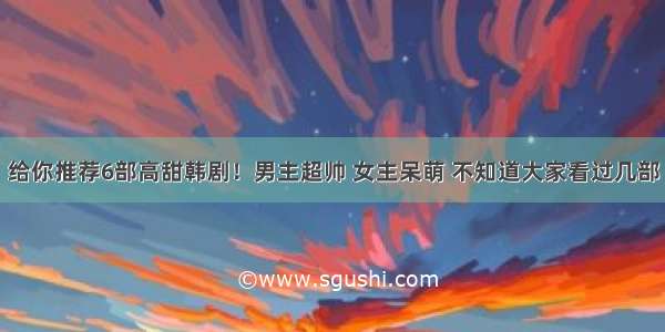 给你推荐6部高甜韩剧！男主超帅 女主呆萌 不知道大家看过几部