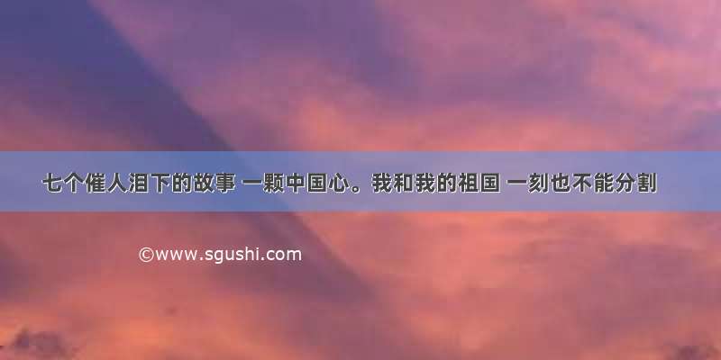 七个催人泪下的故事 一颗中国心。我和我的祖国 一刻也不能分割