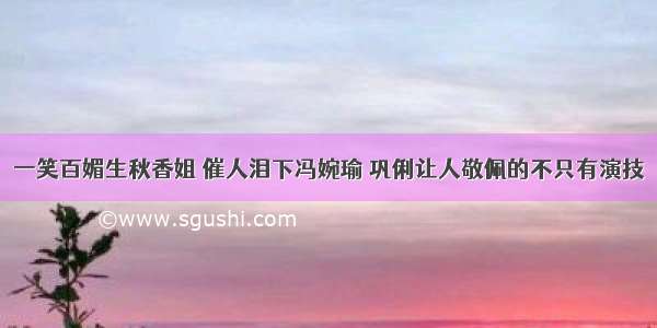 一笑百媚生秋香姐 催人泪下冯婉瑜 巩俐让人敬佩的不只有演技