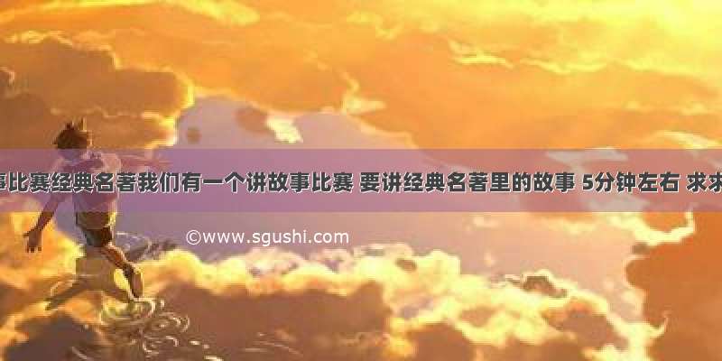 讲故事比赛经典名著我们有一个讲故事比赛 要讲经典名著里的故事 5分钟左右 求求各