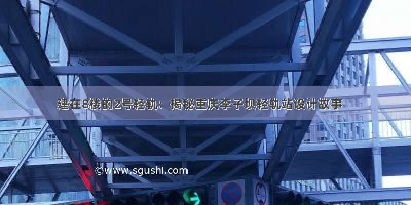 建在8楼的2号轻轨：揭秘重庆李子坝轻轨站设计故事