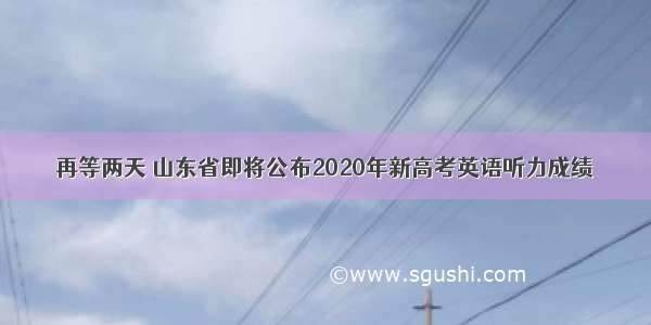 再等两天 山东省即将公布2020年新高考英语听力成绩