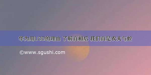 华为用LCD的理由 了解真相后 我们真是农夫与蛇