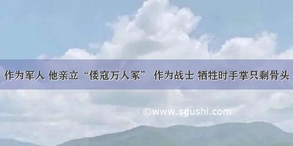 作为军人 他亲立“倭寇万人冢” 作为战士 牺牲时手掌只剩骨头