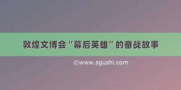 敦煌文博会“幕后英雄”的奋战故事