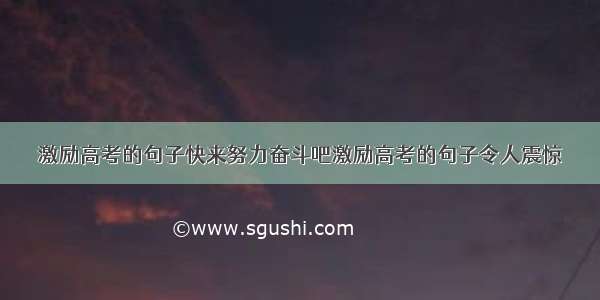 激励高考的句子快来努力奋斗吧激励高考的句子令人震惊