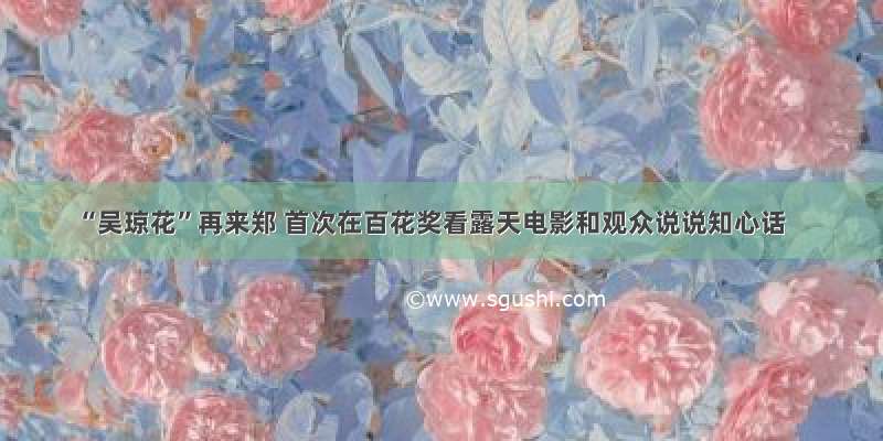 “吴琼花”再来郑 首次在百花奖看露天电影和观众说说知心话