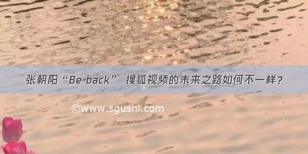 张朝阳“Be back” 搜狐视频的未来之路如何不一样？
