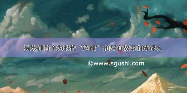 摄影师肖全为时代“造像” 拍尽有故事的成都人