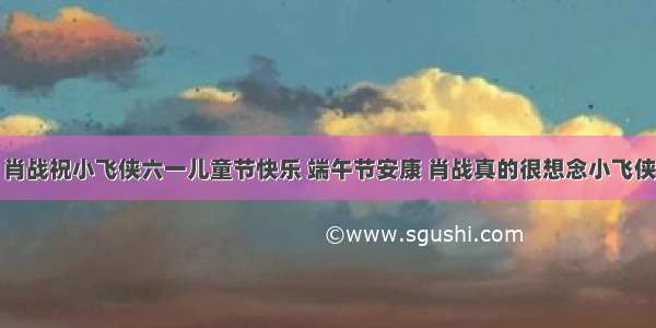 肖战祝小飞侠六一儿童节快乐 端午节安康 肖战真的很想念小飞侠