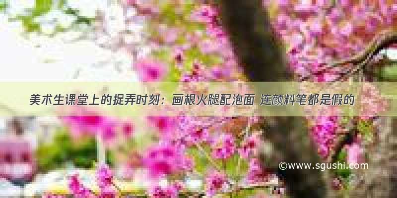 美术生课堂上的捉弄时刻：画根火腿配泡面 连颜料笔都是假的