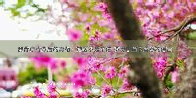 刮骨疗毒背后的真相：神医不是华佗 罗贯中留下善意的谎言