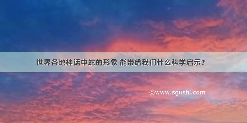 世界各地神话中蛇的形象 能带给我们什么科学启示？