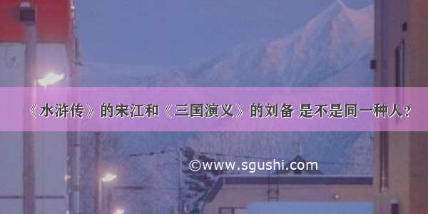 《水浒传》的宋江和《三国演义》的刘备 是不是同一种人？