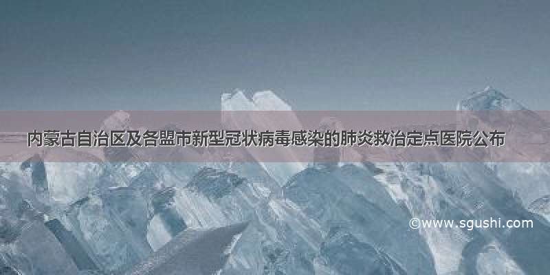 内蒙古自治区及各盟市新型冠状病毒感染的肺炎救治定点医院公布