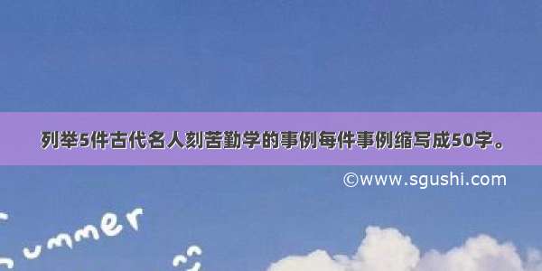 列举5件古代名人刻苦勤学的事例每件事例缩写成50字。