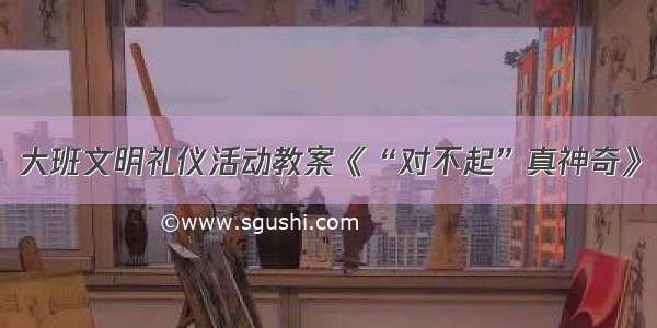 大班文明礼仪活动教案《“对不起”真神奇》