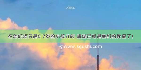 在他们还只是6 7岁的小孩儿时 撒伽已经是他们的教皇了！