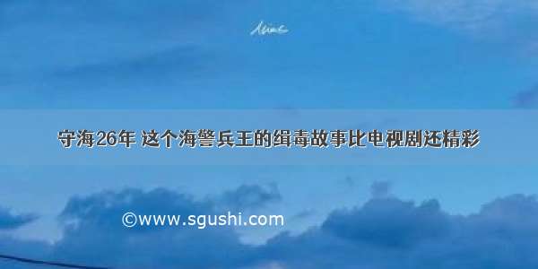 守海26年 这个海警兵王的缉毒故事比电视剧还精彩