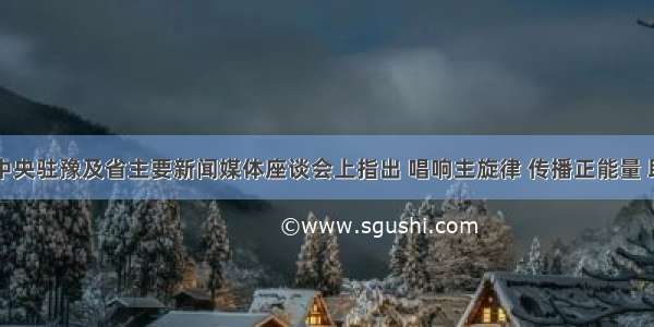 王国生在中央驻豫及省主要新闻媒体座谈会上指出 唱响主旋律 传播正能量 助力中原出