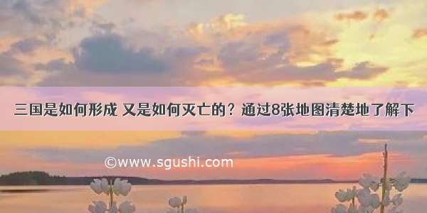 三国是如何形成 又是如何灭亡的？通过8张地图清楚地了解下