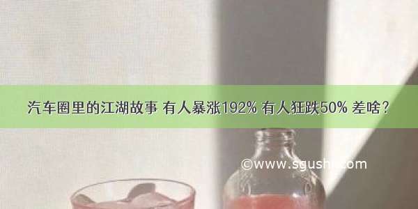 汽车圈里的江湖故事 有人暴涨192% 有人狂跌50% 差啥？