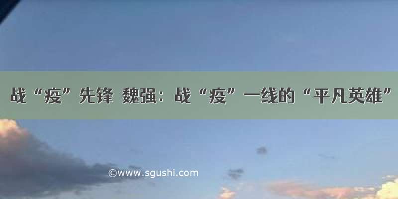 战“疫”先锋｜魏强：战“疫”一线的“平凡英雄”