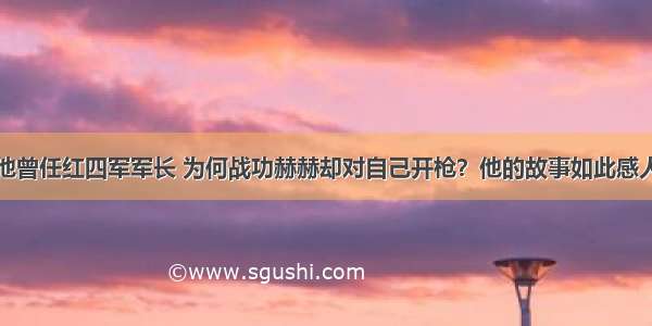 他曾任红四军军长 为何战功赫赫却对自己开枪？他的故事如此感人