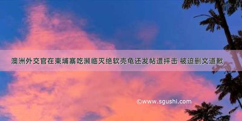 澳洲外交官在柬埔寨吃濒临灭绝软壳龟还发帖遭抨击 被迫删文道歉