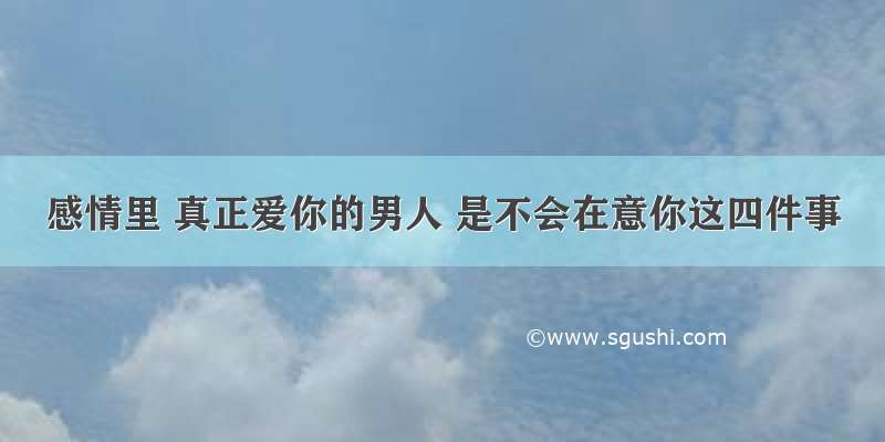 感情里 真正爱你的男人 是不会在意你这四件事