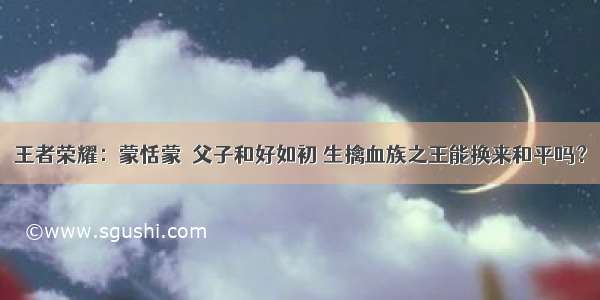 王者荣耀：蒙恬蒙犽父子和好如初 生擒血族之王能换来和平吗？