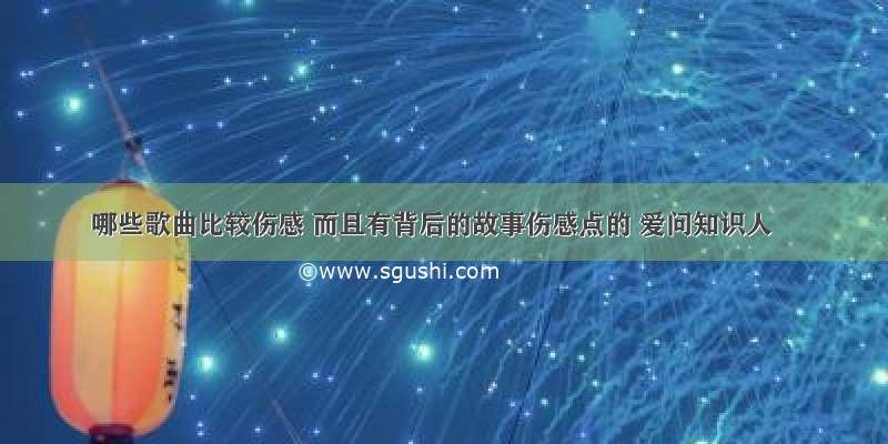 哪些歌曲比较伤感 而且有背后的故事伤感点的 爱问知识人