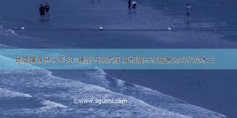 她隐瞒身份从军5年 睡觉不脱衣服 真相揭开后被誉为当代花木兰