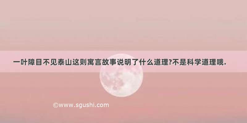 一叶障目不见泰山这则寓言故事说明了什么道理?不是科学道理哦.