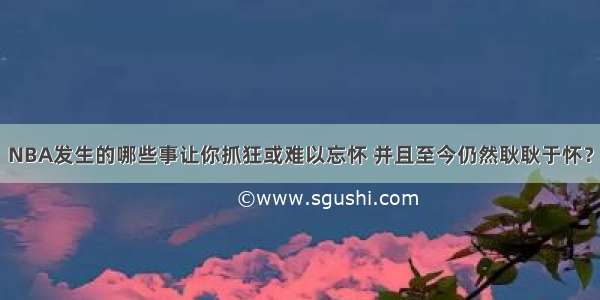 NBA发生的哪些事让你抓狂或难以忘怀 并且至今仍然耿耿于怀？