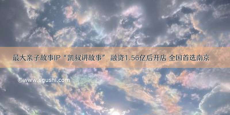 最大亲子故事IP“凯叔讲故事” 融资1.56亿后开店 全国首选南京