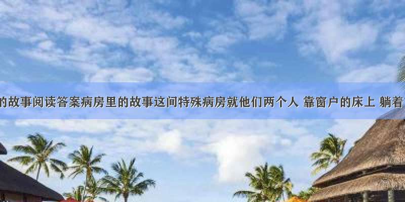 病房里的故事阅读答案病房里的故事这间特殊病房就他们两个人 靠窗户的床上 躺着吉姆